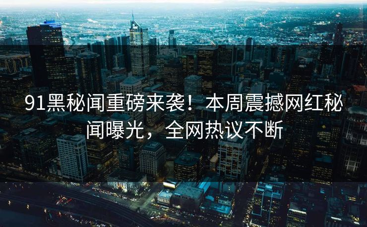 91黑秘闻重磅来袭！本周震撼网红秘闻曝光，全网热议不断