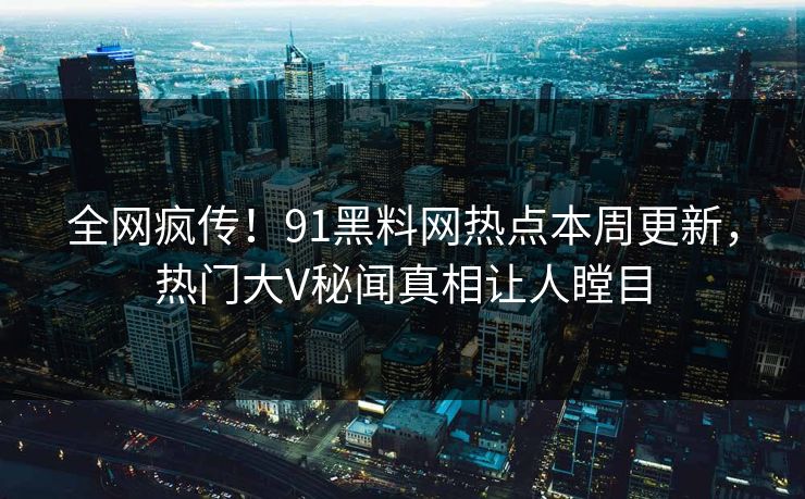 全网疯传！91黑料网热点本周更新，热门大V秘闻真相让人瞠目