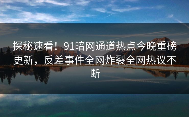 探秘速看！91暗网通道热点今晚重磅更新，反差事件全网炸裂全网热议不断