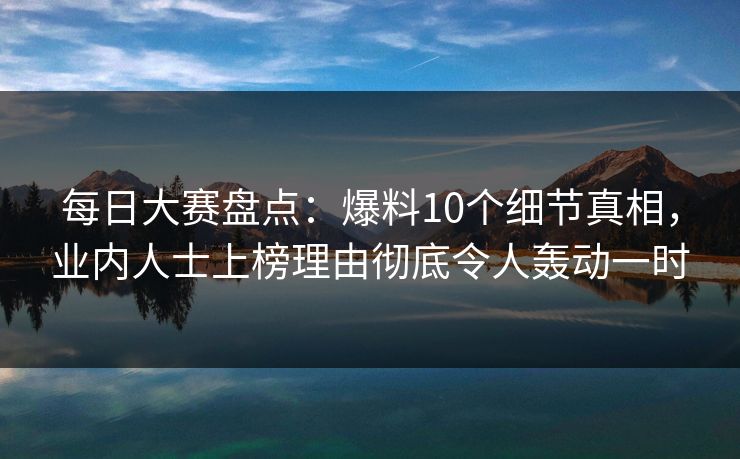 每日大赛盘点：爆料10个细节真相，业内人士上榜理由彻底令人轰动一时  第1张