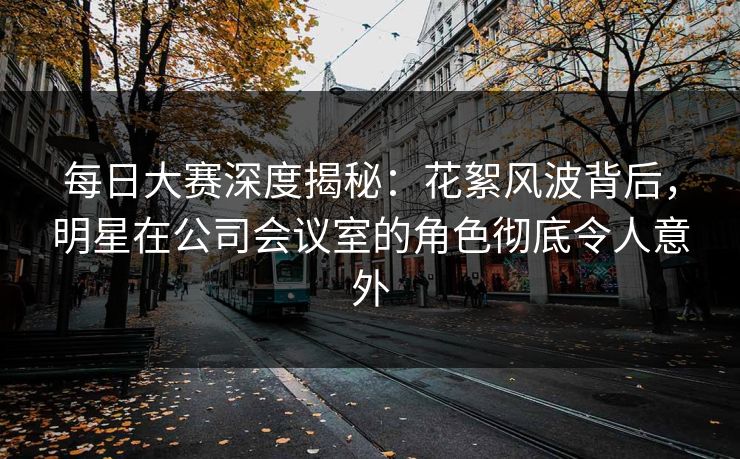 每日大赛深度揭秘：花絮风波背后，明星在公司会议室的角色彻底令人意外  第1张