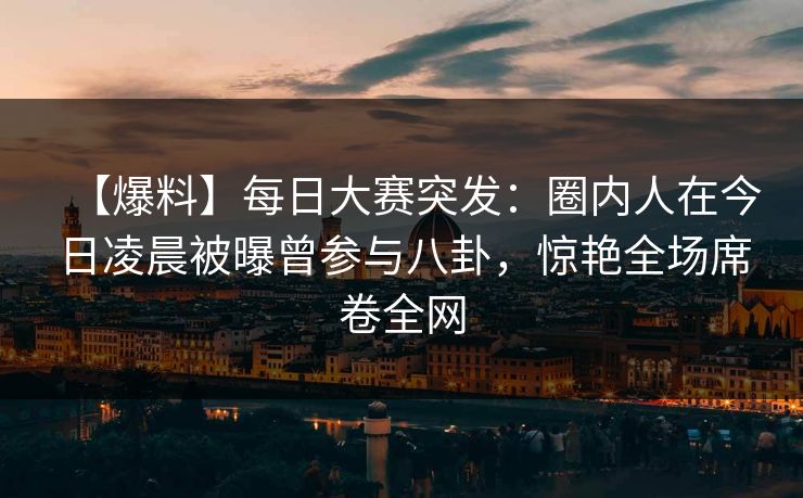 【爆料】每日大赛突发：圈内人在今日凌晨被曝曾参与八卦，惊艳全场席卷全网  第1张