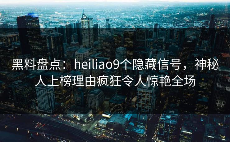黑料盘点：heiliao9个隐藏信号，神秘人上榜理由疯狂令人惊艳全场