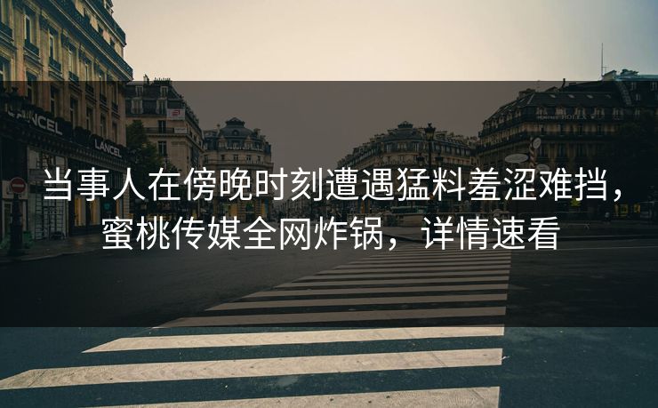 当事人在傍晚时刻遭遇猛料羞涩难挡，蜜桃传媒全网炸锅，详情速看