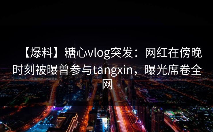 【爆料】糖心vlog突发:网红在傍晚时刻被曝曾参与tangxin,曝光席卷全网