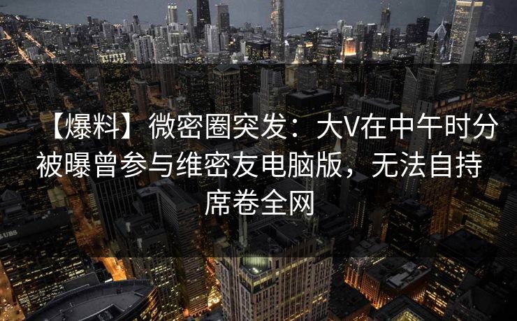 【爆料】微密圈突发:大V在中午时分被曝曾参与维密友电脑版,无法自持席卷全网