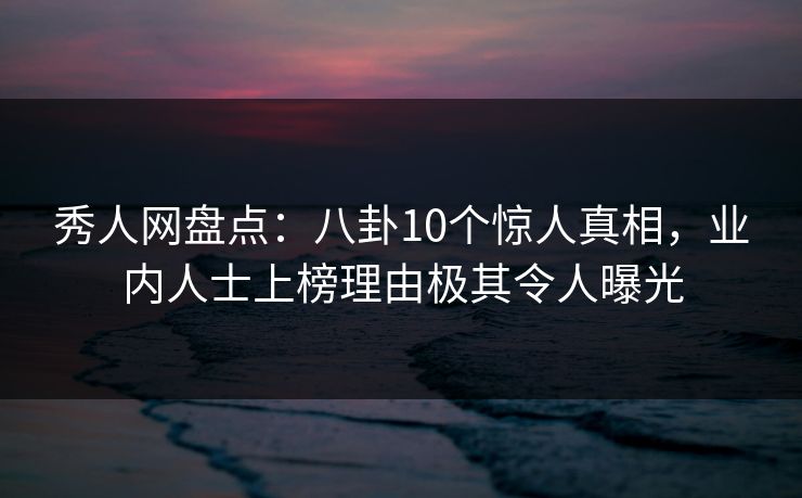 秀人网盘点：八卦10个惊人真相，业内人士上榜理由极其令人曝光