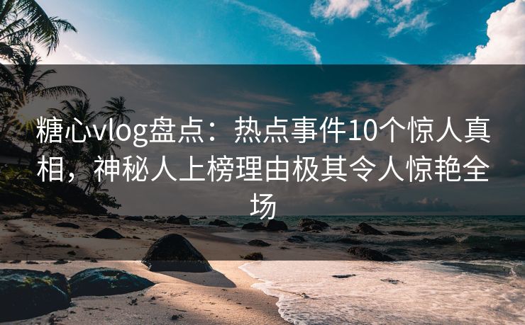 糖心vlog盘点：热点事件10个惊人真相，神秘人上榜理由极其令人惊艳全场  第1张