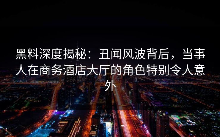 黑料深度揭秘：丑闻风波背后，当事人在商务酒店大厅的角色特别令人意外