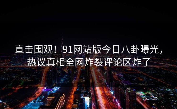 直击围观！91网站版今日八卦曝光，热议真相全网炸裂评论区炸了