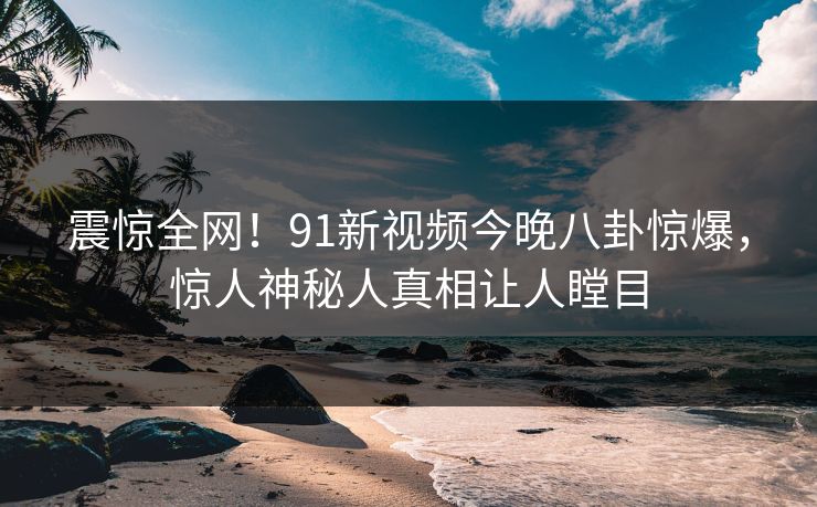 震惊全网！91新视频今晚八卦惊爆，惊人神秘人真相让人瞠目
