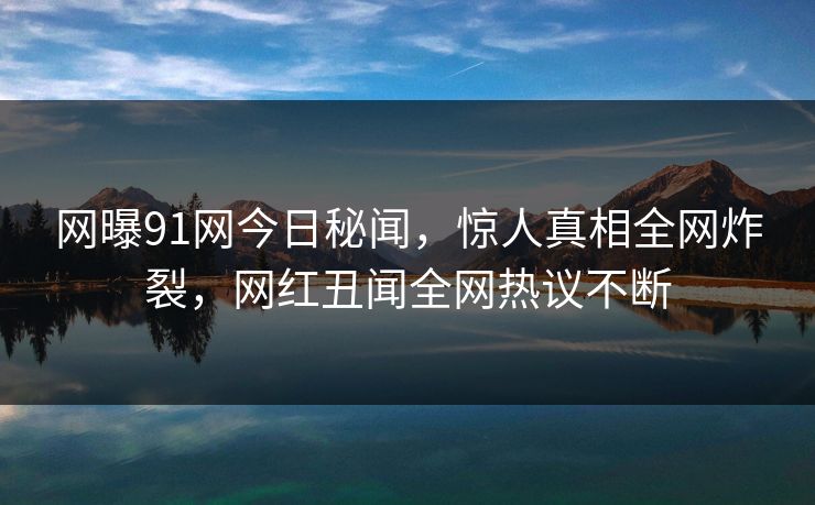 网曝91网今日秘闻，惊人真相全网炸裂，网红丑闻全网热议不断