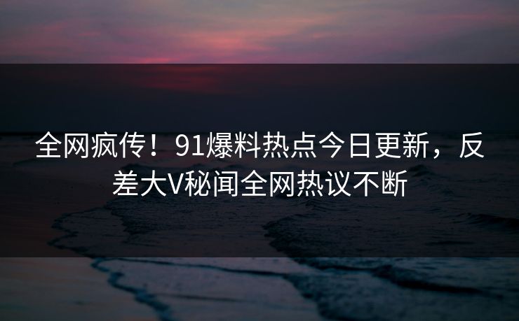 全网疯传！91爆料热点今日更新，反差大V秘闻全网热议不断