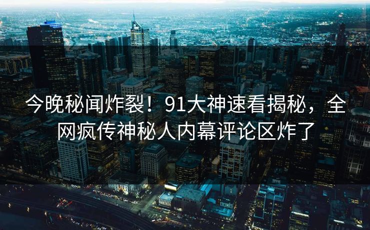 今晚秘闻炸裂！91大神速看揭秘，全网疯传神秘人内幕评论区炸了  第1张