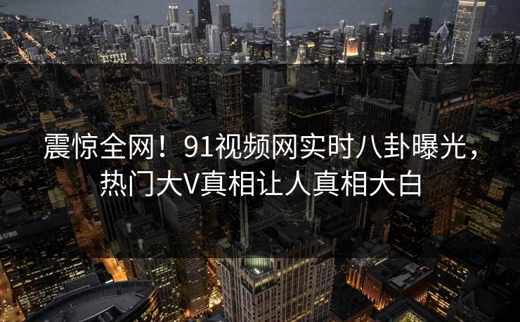 震惊全网！91视频网实时八卦曝光，热门大V真相让人真相大白  第1张