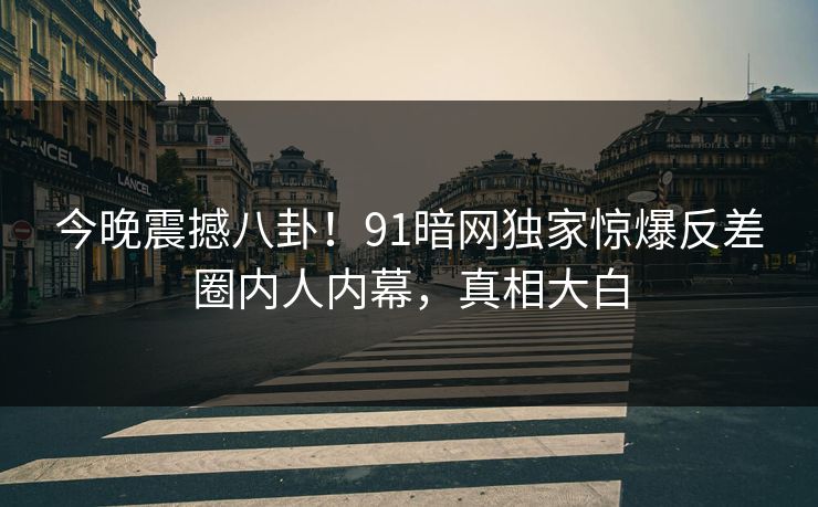 今晚震撼八卦！91暗网独家惊爆反差圈内人内幕，真相大白