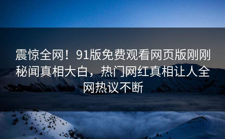 震惊全网！91版免费观看网页版刚刚秘闻真相大白，热门网红真相让人全网热议不断