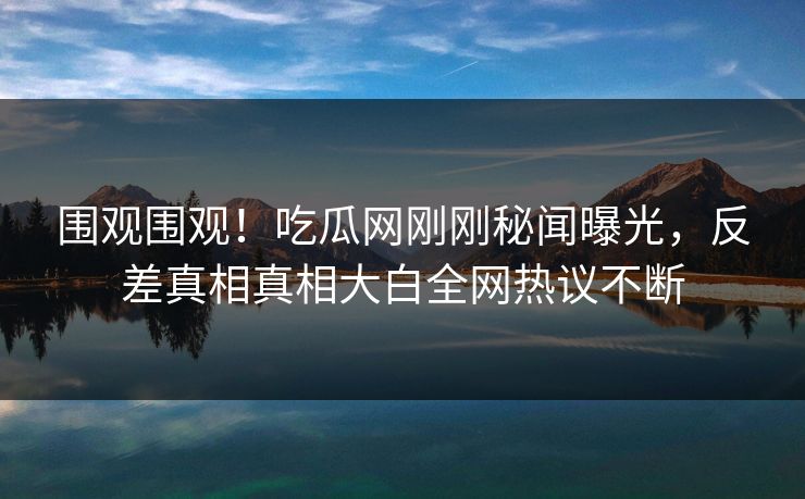 围观围观！吃瓜网刚刚秘闻曝光，反差真相真相大白全网热议不断
