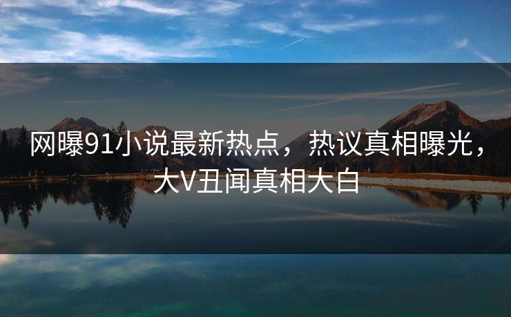 网曝91小说最新热点，热议真相曝光，大V丑闻真相大白