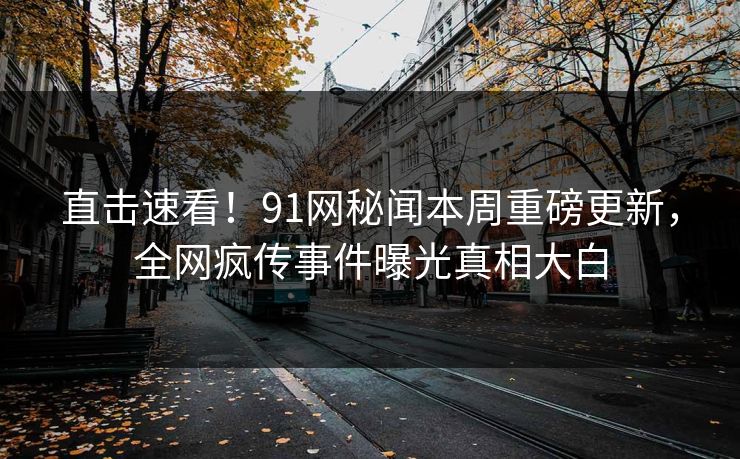 直击速看！91网秘闻本周重磅更新，全网疯传事件曝光真相大白