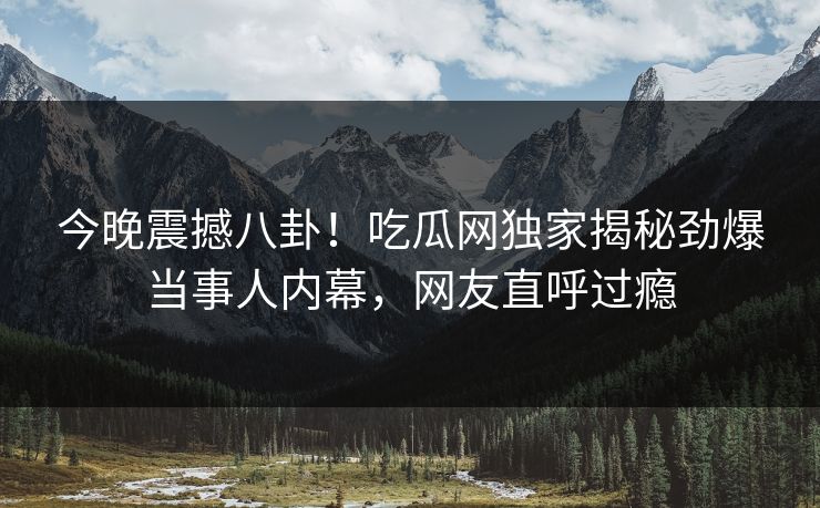 今晚震撼八卦！吃瓜网独家揭秘劲爆当事人内幕，网友直呼过瘾