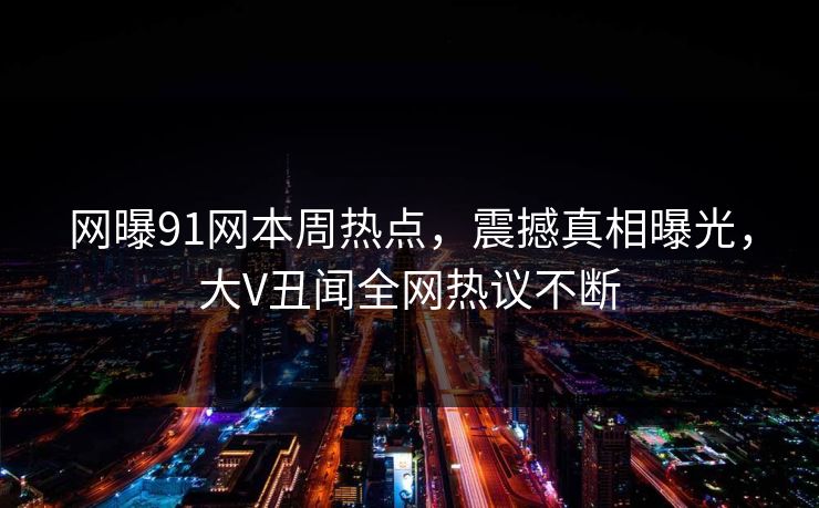 网曝91网本周热点，震撼真相曝光，大V丑闻全网热议不断