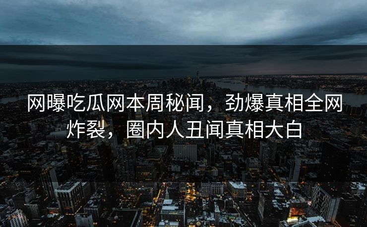网曝吃瓜网本周秘闻，劲爆真相全网炸裂，圈内人丑闻真相大白