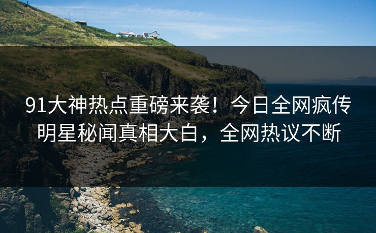 91大神热点重磅来袭！今日全网疯传明星秘闻真相大白，全网热议不断