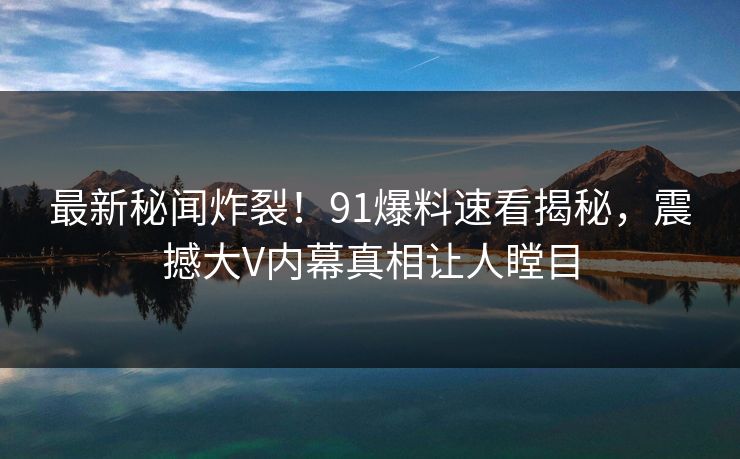 最新秘闻炸裂！91爆料速看揭秘，震撼大V内幕真相让人瞠目