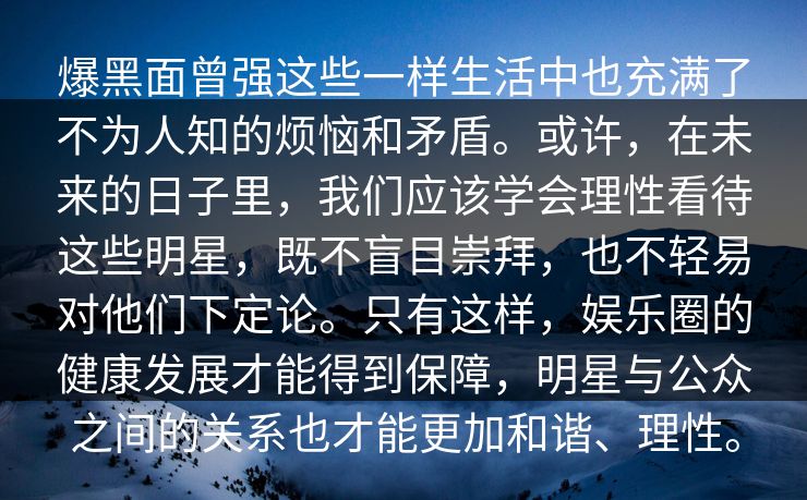 爆黑面曾强这些一样生活中也充满了不为人知的烦恼和矛盾。或许，在未来的日子里，我们应该学会理性看待这些明星，既不盲目崇拜，也不轻易对他们下定论。只有这样，娱乐圈的健康发展才能得到保障，明星与公众之间的关系也才能更加和谐、理性。  第1张