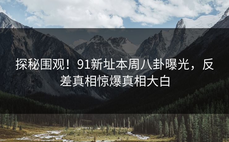 探秘围观！91新址本周八卦曝光，反差真相惊爆真相大白