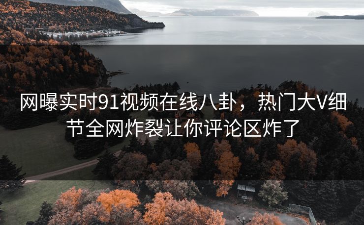网曝实时91视频在线八卦，热门大V细节全网炸裂让你评论区炸了  第1张