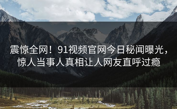 震惊全网！91视频官网今日秘闻曝光，惊人当事人真相让人网友直呼过瘾