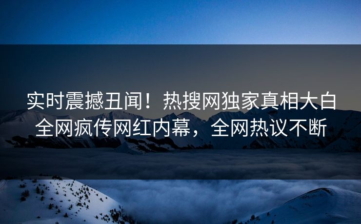 实时震撼丑闻！热搜网独家真相大白全网疯传网红内幕，全网热议不断  第1张