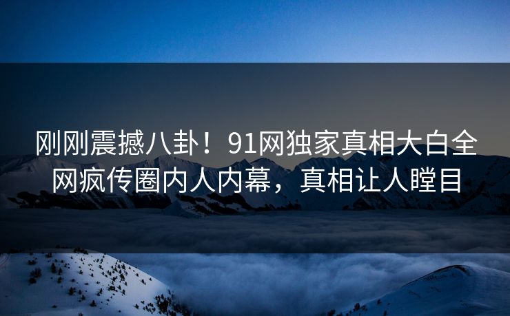 刚刚震撼八卦！91网独家真相大白全网疯传圈内人内幕，真相让人瞠目