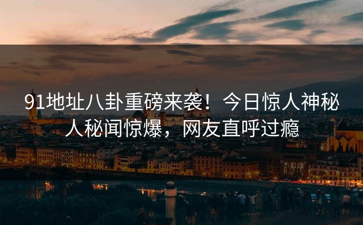 91地址八卦重磅来袭！今日惊人神秘人秘闻惊爆，网友直呼过瘾