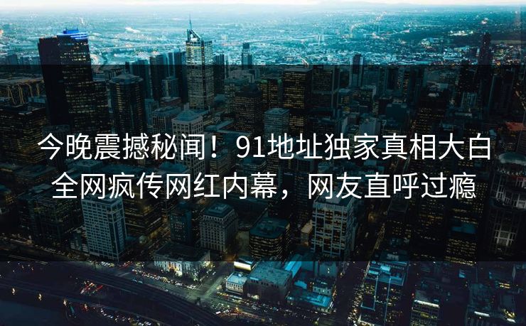今晚震撼秘闻！91地址独家真相大白全网疯传网红内幕，网友直呼过瘾
