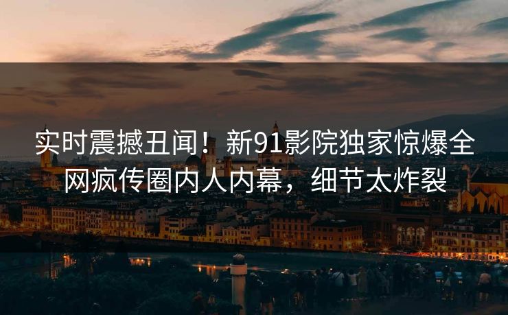 实时震撼丑闻！新91影院独家惊爆全网疯传圈内人内幕，细节太炸裂