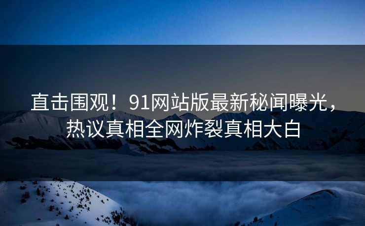 直击围观！91网站版最新秘闻曝光，热议真相全网炸裂真相大白  第1张