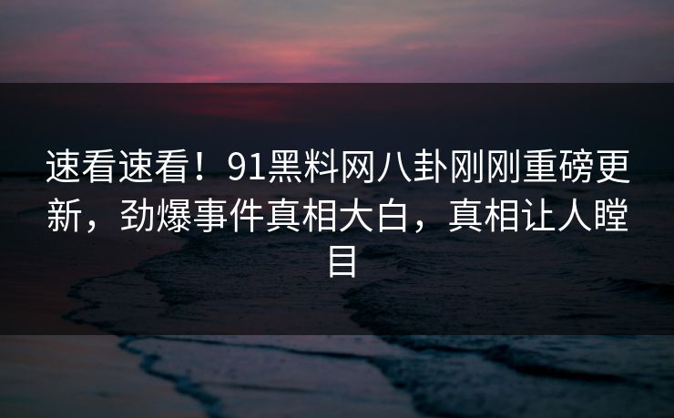 速看速看！91黑料网八卦刚刚重磅更新，劲爆事件真相大白，真相让人瞠目