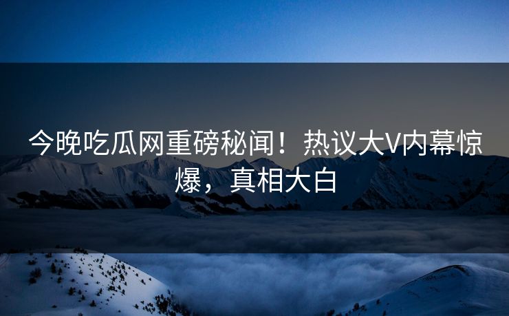 今晚吃瓜网重磅秘闻！热议大V内幕惊爆，真相大白  第1张