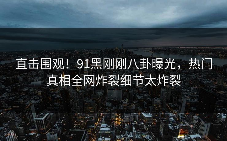 直击围观！91黑刚刚八卦曝光，热门真相全网炸裂细节太炸裂