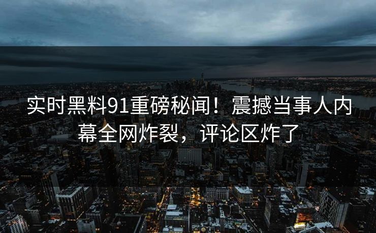 实时黑料91重磅秘闻！震撼当事人内幕全网炸裂，评论区炸了  第1张