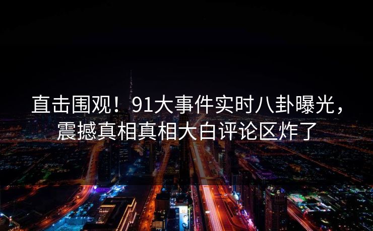 直击围观！91大事件实时八卦曝光，震撼真相真相大白评论区炸了