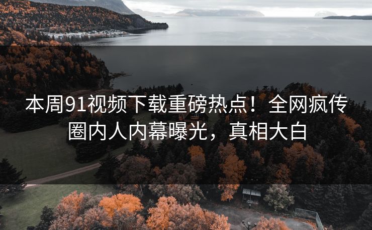 本周91视频下载重磅热点！全网疯传圈内人内幕曝光，真相大白  第1张