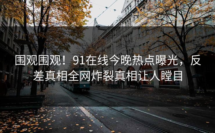 围观围观！91在线今晚热点曝光，反差真相全网炸裂真相让人瞠目  第1张