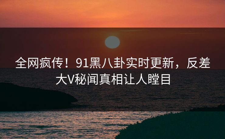 全网疯传！91黑八卦实时更新，反差大V秘闻真相让人瞠目  第1张