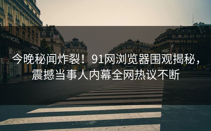 今晚秘闻炸裂！91网浏览器围观揭秘，震撼当事人内幕全网热议不断