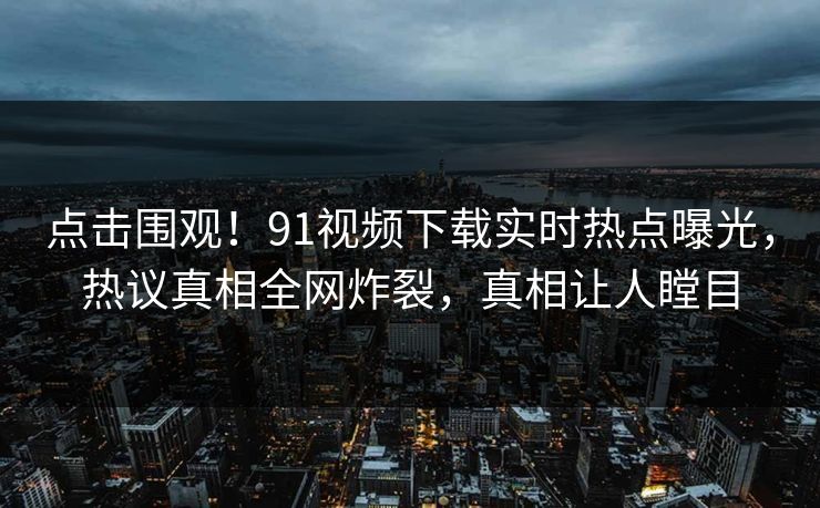 点击围观！91视频下载实时热点曝光，热议真相全网炸裂，真相让人瞠目  第1张