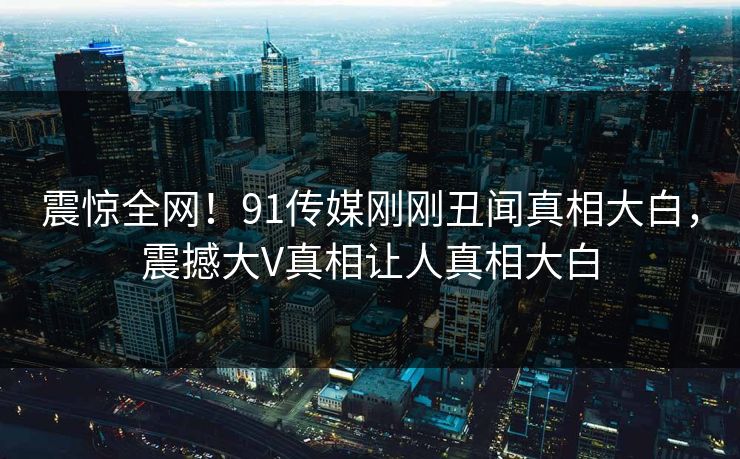 震惊全网！91传媒刚刚丑闻真相大白，震撼大V真相让人真相大白  第1张